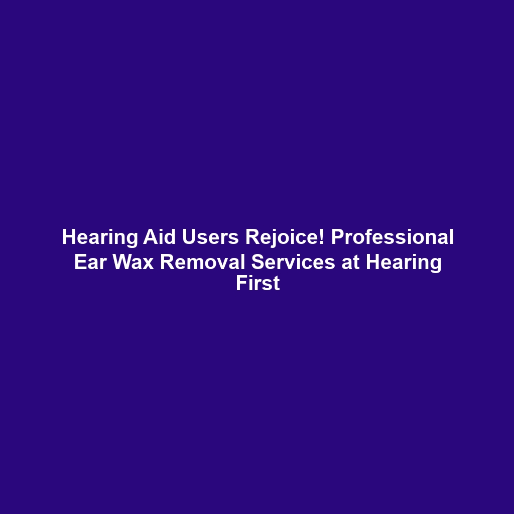 Hearing Aid Users Rejoice! Professional Ear Wax Removal Services at Hearing First