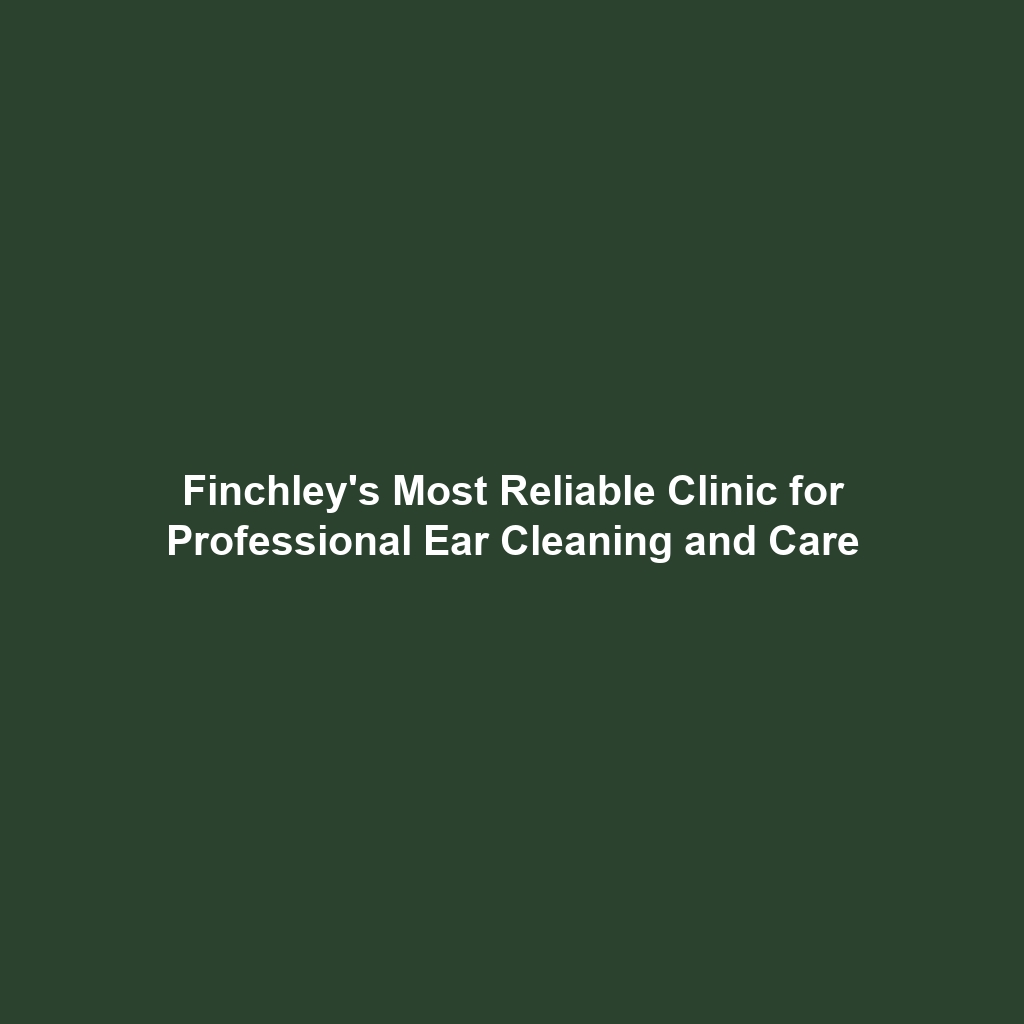 Finchley's Most Reliable Clinic for Professional Ear Cleaning and Care